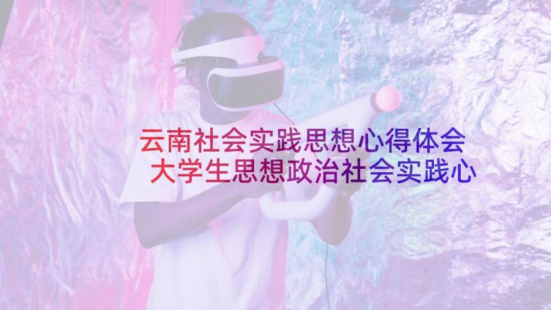 云南社会实践思想心得体会 大学生思想政治社会实践心得体会(优秀5篇)