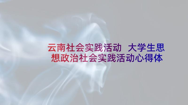 云南社会实践活动 大学生思想政治社会实践活动心得体会(大全5篇)