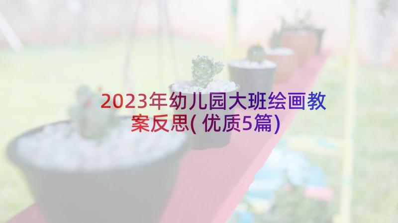 2023年幼儿园大班绘画教案反思(优质5篇)