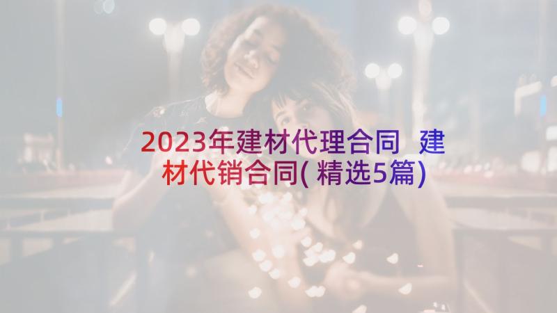 2023年建材代理合同 建材代销合同(精选5篇)