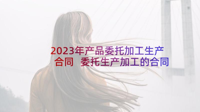 2023年产品委托加工生产合同 委托生产加工的合同(精选10篇)