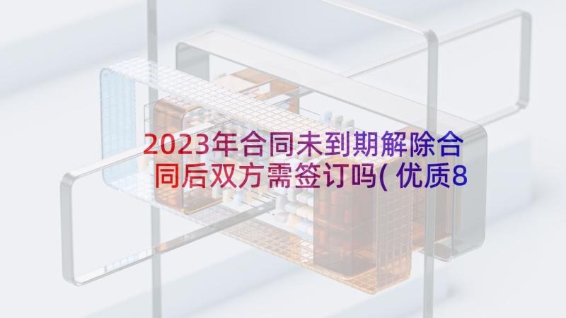 2023年合同未到期解除合同后双方需签订吗(优质8篇)