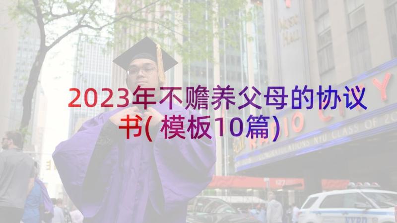 2023年不赡养父母的协议书(模板10篇)