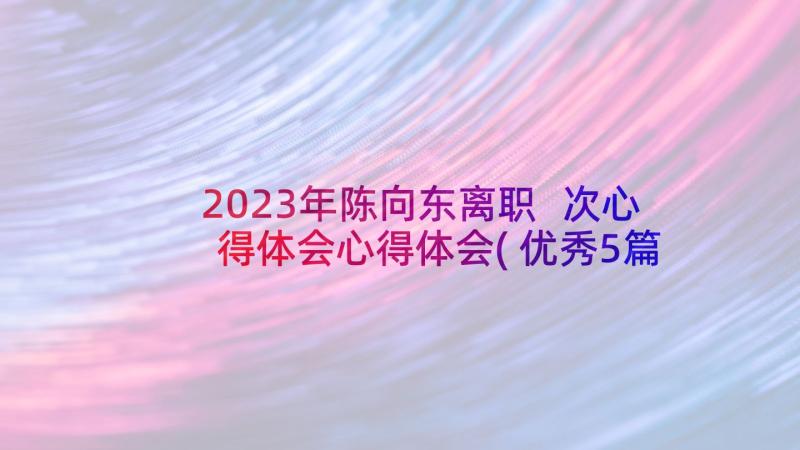 2023年陈向东离职 次心得体会心得体会(优秀5篇)