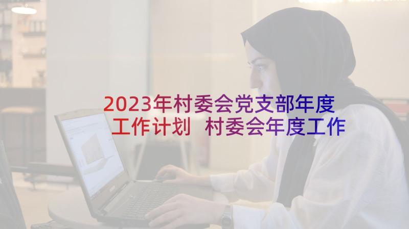 2023年村委会党支部年度工作计划 村委会年度工作计划(实用9篇)