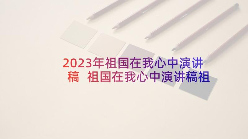 2023年祖国在我心中演讲稿 祖国在我心中演讲稿祖国在我心中演讲稿(优质5篇)