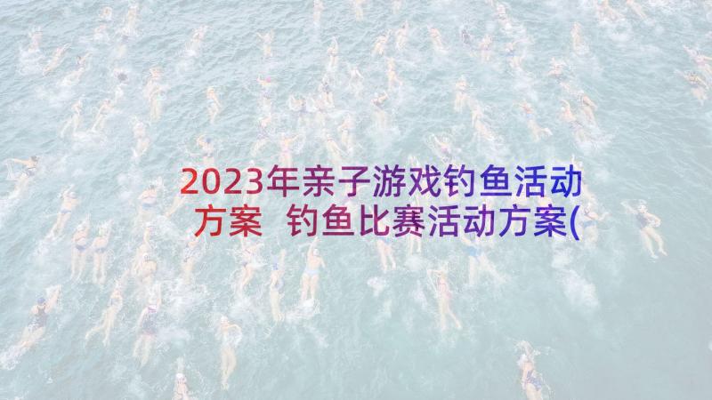 2023年亲子游戏钓鱼活动方案 钓鱼比赛活动方案(模板5篇)