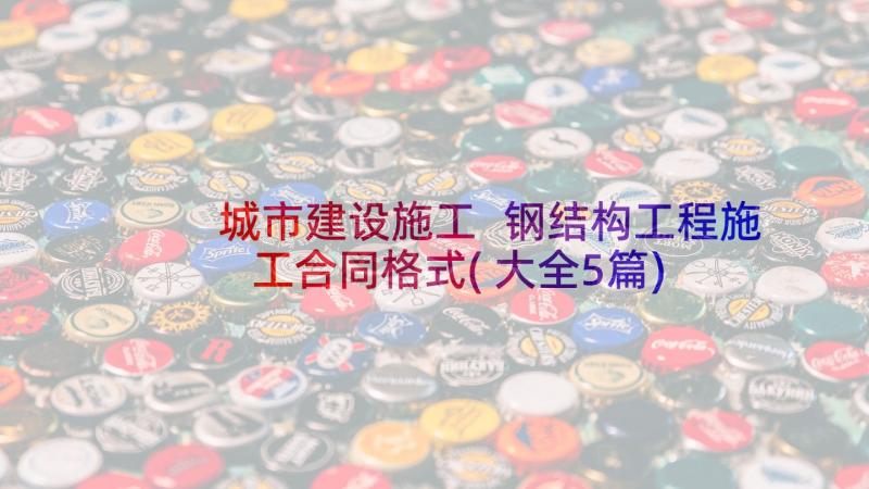 城市建设施工 钢结构工程施工合同格式(大全5篇)