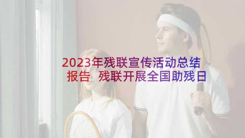 2023年残联宣传活动总结报告 残联开展全国助残日法制宣传活动总结(优秀5篇)