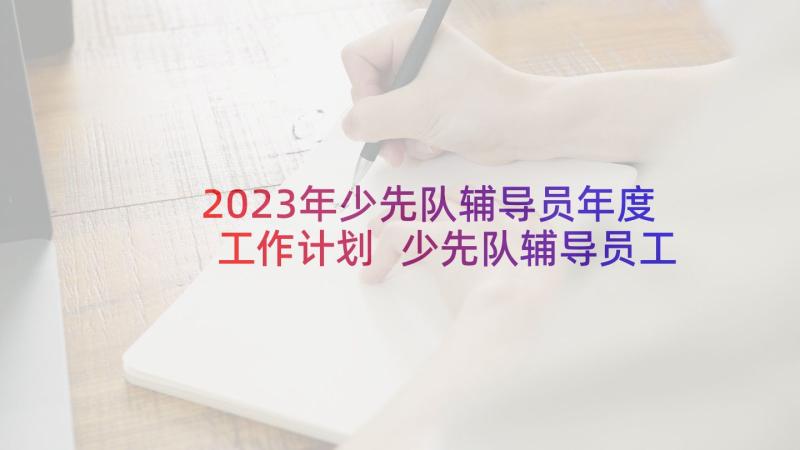 2023年少先队辅导员年度工作计划 少先队辅导员工作计划(实用10篇)