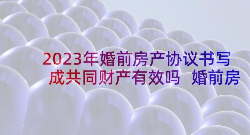 2023年婚前房产协议书写成共同财产有效吗 婚前房产约定协议书(优质10篇)