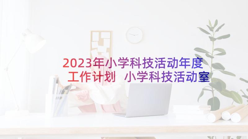 2023年小学科技活动年度工作计划 小学科技活动室工作计划(优秀7篇)