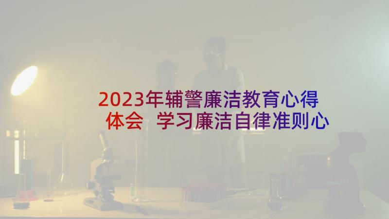 2023年辅警廉洁教育心得体会 学习廉洁自律准则心得体会(精选5篇)