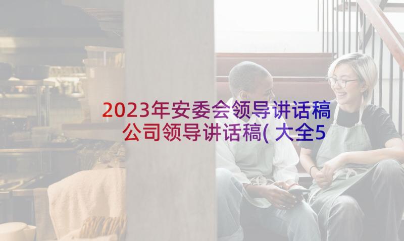 2023年安委会领导讲话稿 公司领导讲话稿(大全5篇)