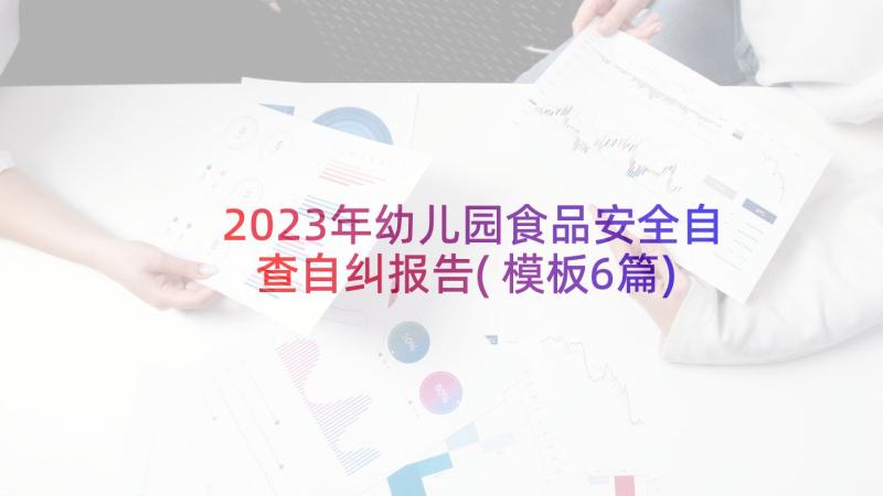 2023年幼儿园食品安全自查自纠报告(模板6篇)