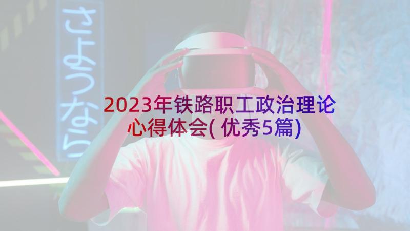 2023年铁路职工政治理论心得体会(优秀5篇)