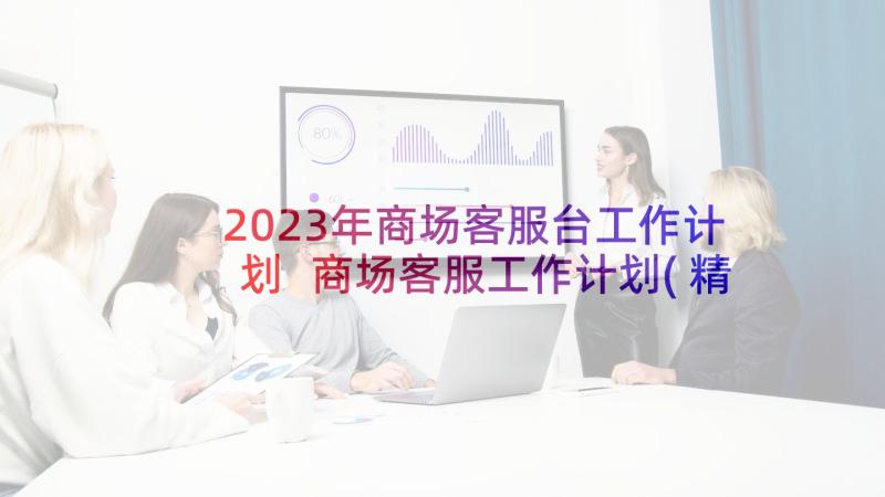2023年商场客服台工作计划 商场客服工作计划(精选5篇)