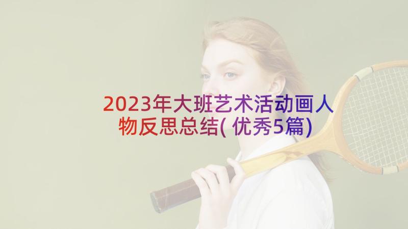 2023年大班艺术活动画人物反思总结(优秀5篇)