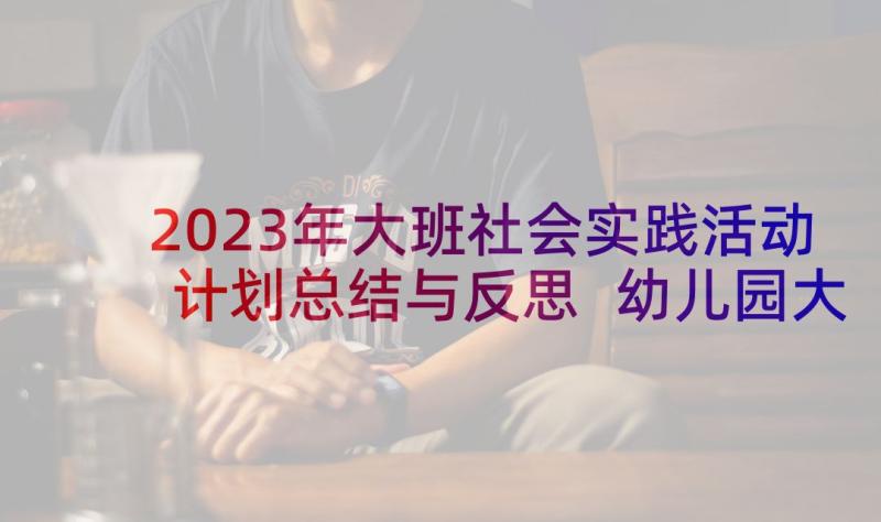 2023年大班社会实践活动计划总结与反思 幼儿园大班社会实践活动总结(通用5篇)