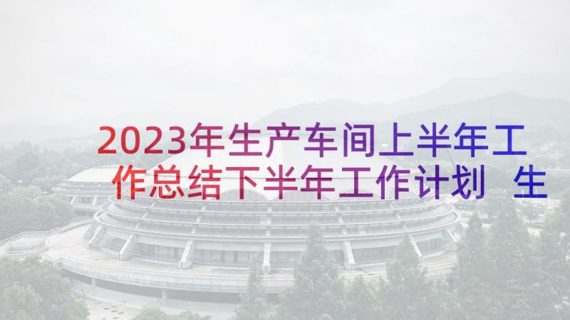 2023年生产车间上半年工作总结下半年工作计划 生产车间总结报告(优质6篇)