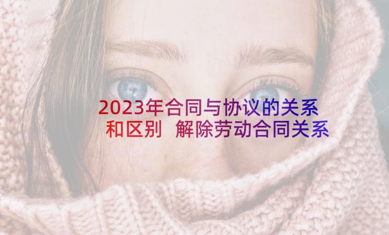 2023年合同与协议的关系和区别 解除劳动合同关系协议书(模板5篇)