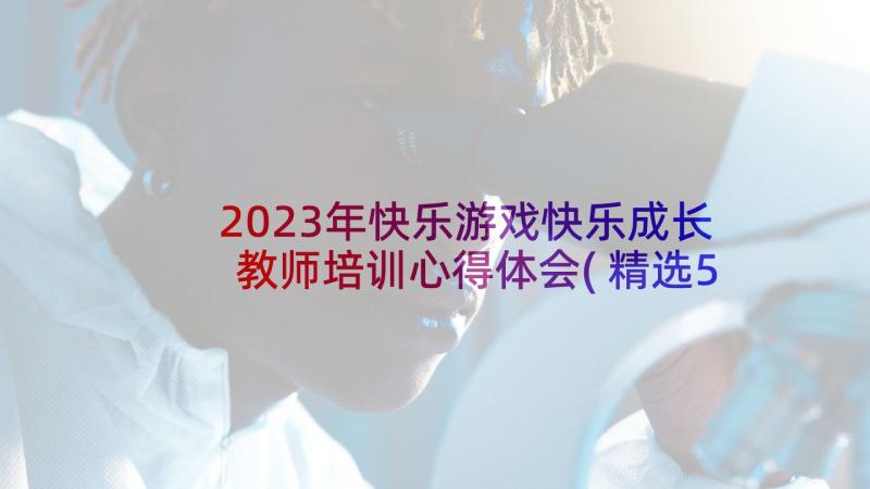 2023年快乐游戏快乐成长教师培训心得体会(精选5篇)