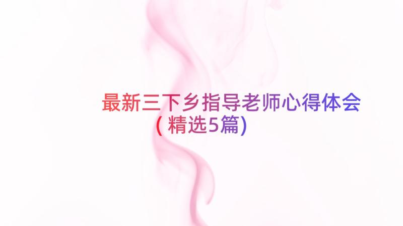 最新三下乡指导老师心得体会(精选5篇)