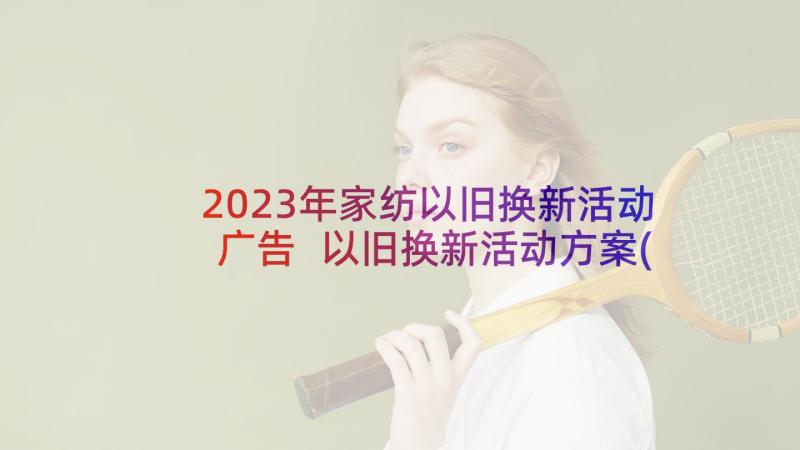 2023年家纺以旧换新活动广告 以旧换新活动方案(精选7篇)