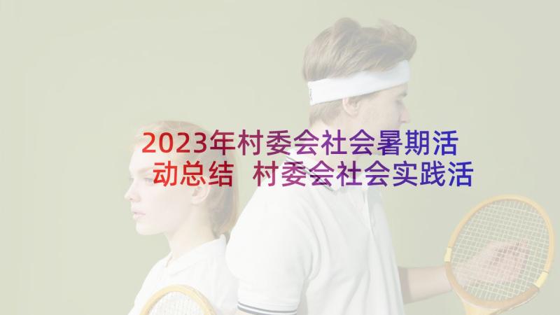 2023年村委会社会暑期活动总结 村委会社会实践活动记录表(模板5篇)