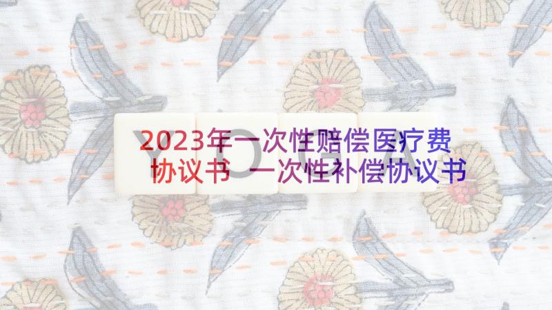 2023年一次性赔偿医疗费协议书 一次性补偿协议书(模板8篇)