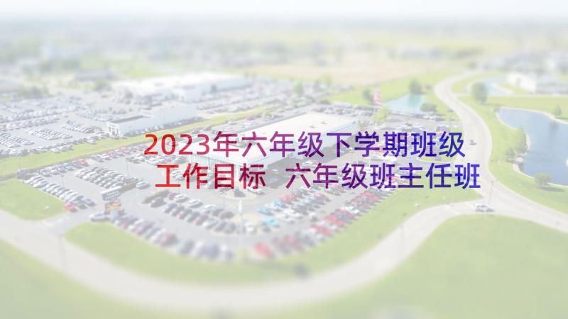 2023年六年级下学期班级工作目标 六年级班主任班级工作计划下学期(模板5篇)