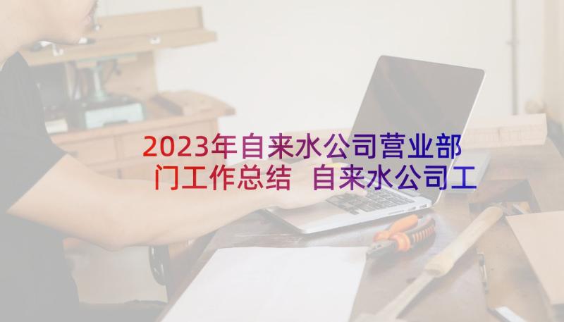 2023年自来水公司营业部门工作总结 自来水公司工作计划(精选5篇)