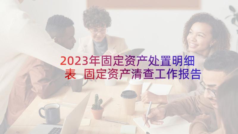 2023年固定资产处置明细表 固定资产清查工作报告(大全10篇)