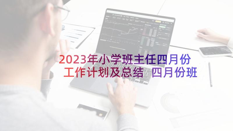 2023年小学班主任四月份工作计划及总结 四月份班主任工作计划(大全6篇)