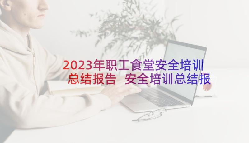 2023年职工食堂安全培训总结报告 安全培训总结报告(通用6篇)