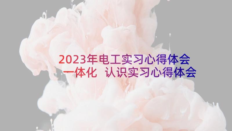 2023年电工实习心得体会一体化 认识实习心得体会(优质5篇)