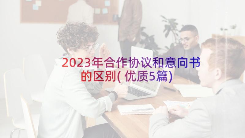 2023年合作协议和意向书的区别(优质5篇)