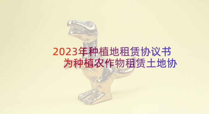 2023年种植地租赁协议书 为种植农作物租赁土地协议书(大全5篇)