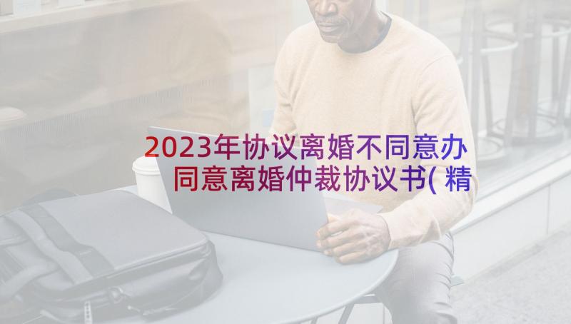 2023年协议离婚不同意办 同意离婚仲裁协议书(精选5篇)