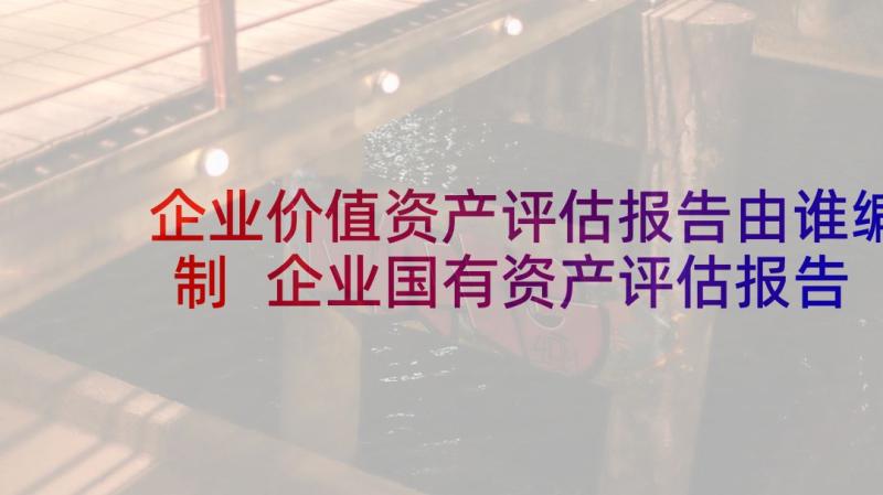 企业价值资产评估报告由谁编制 企业国有资产评估报告指南全(实用5篇)