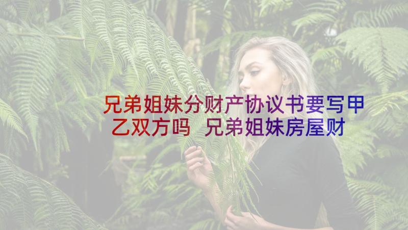 兄弟姐妹分财产协议书要写甲乙双方吗 兄弟姐妹房屋财产分配协议书(优秀5篇)