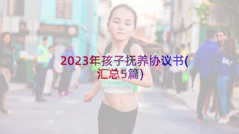 2023年孩子抚养协议书(汇总5篇)