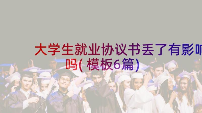 大学生就业协议书丢了有影响吗(模板6篇)