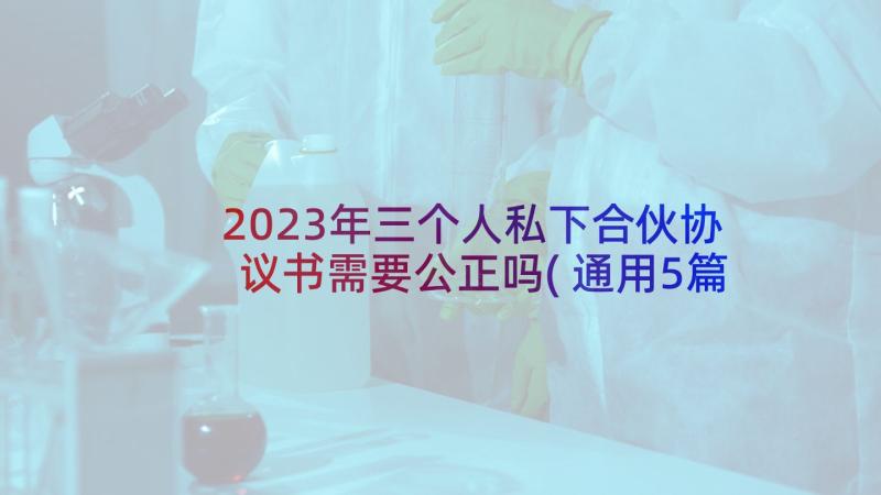 2023年三个人私下合伙协议书需要公正吗(通用5篇)