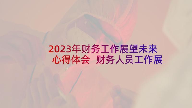 2023年财务工作展望未来心得体会 财务人员工作展望(汇总5篇)