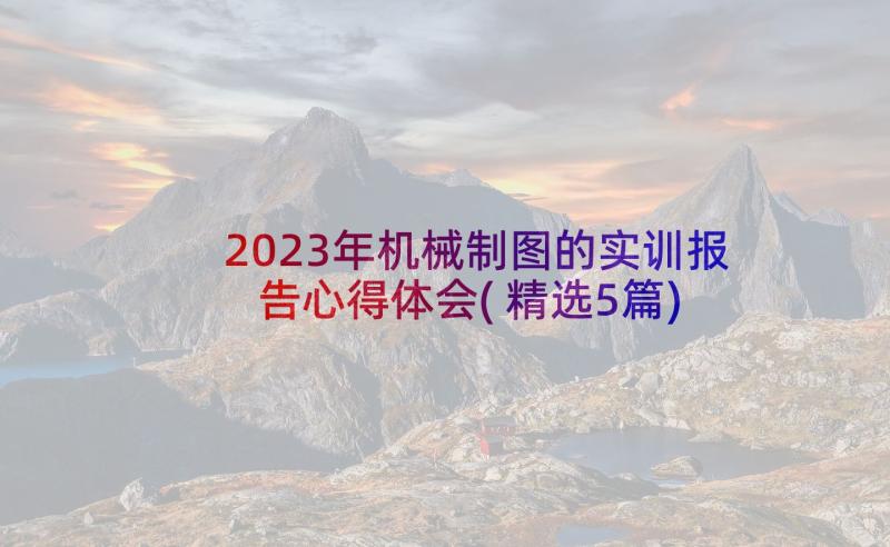 2023年机械制图的实训报告心得体会(精选5篇)