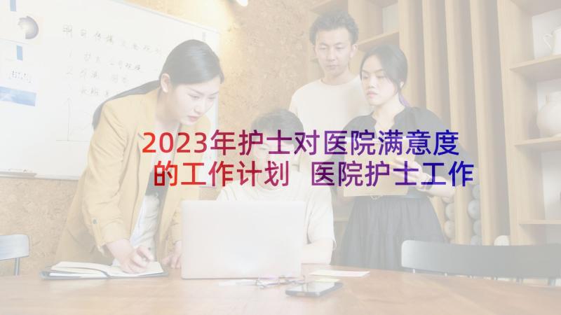 2023年护士对医院满意度的工作计划 医院护士工作计划(精选9篇)