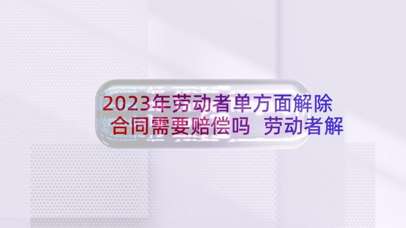 2023年劳动者单方面解除合同需要赔偿吗 劳动者解除劳动合同协议(模板5篇)