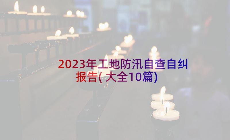 2023年工地防汛自查自纠报告(大全10篇)