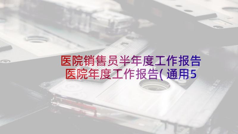 医院销售员半年度工作报告 医院年度工作报告(通用5篇)